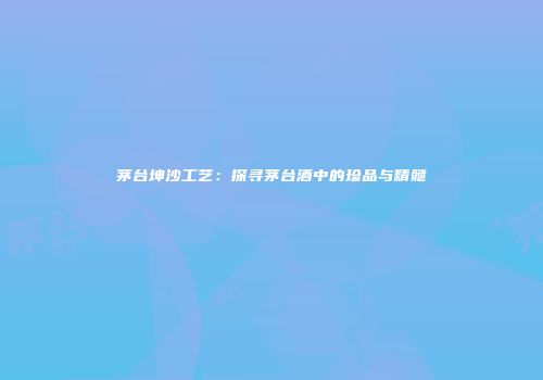 茅台坤沙工艺：探寻茅台酒中的珍品与精髓