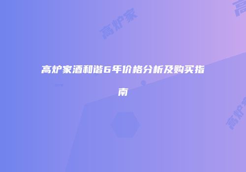 高炉家酒和谐6年价格分析及购买指南