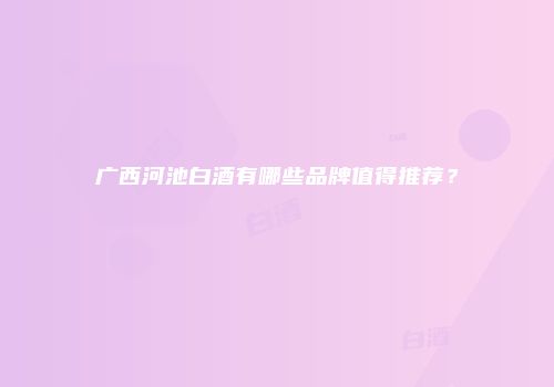 广西河池白酒有哪些品牌值得推荐？