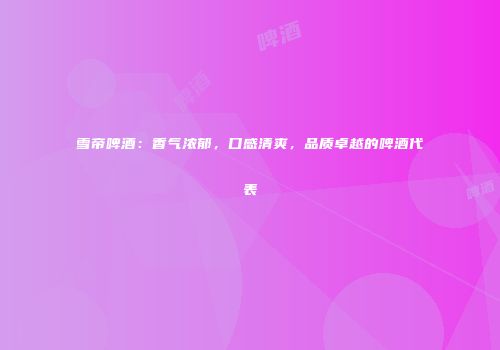雪帝啤酒：香气浓郁，口感清爽，品质卓越的啤酒代表