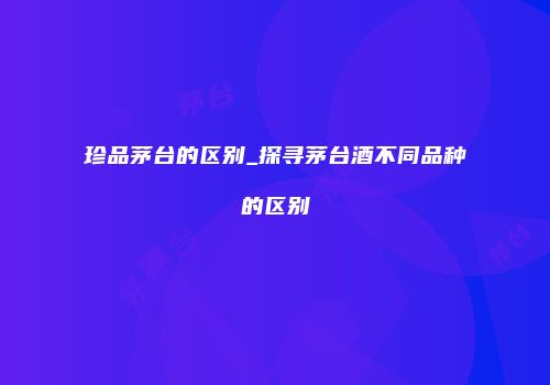 珍品茅台的区别_探寻茅台酒不同品种的区别
