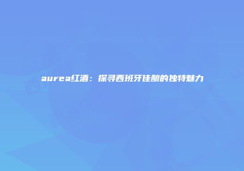 aurea红酒：探寻西班牙佳酿的独特魅力