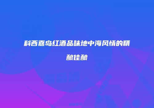 科西嘉岛红酒品味地中海风情的精酿佳酿