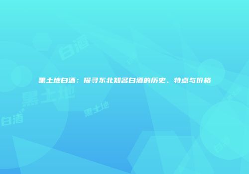 黑土地白酒：探寻东北知名白酒的历史、特点与价格