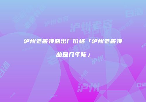 泸州老窖特曲出厂价格「泸州老窖特曲是几年陈」