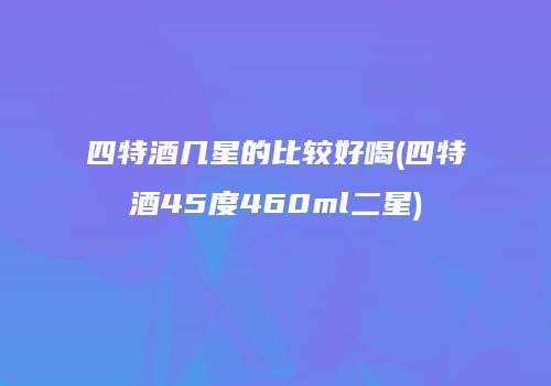 四特酒几星的比较好喝(四特酒45度460ml二星)