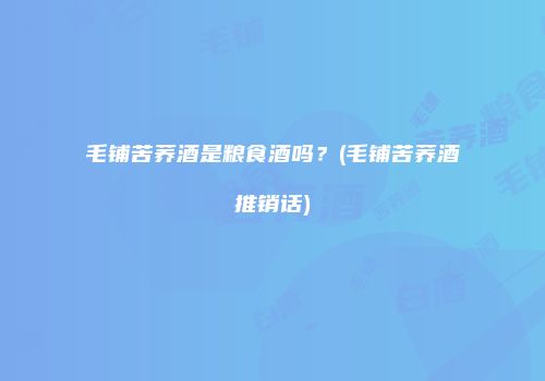 毛铺苦荞酒是粮食酒吗？(毛铺苦荞酒推销话)