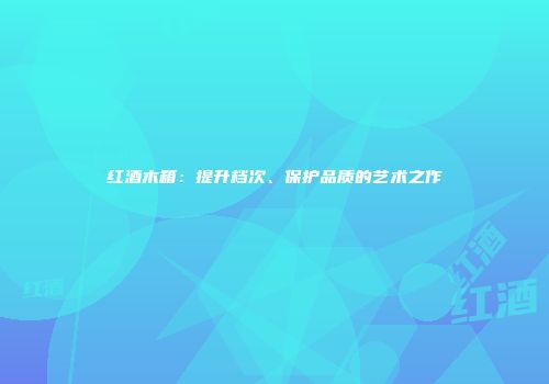红酒木箱：提升档次、保护品质的艺术之作