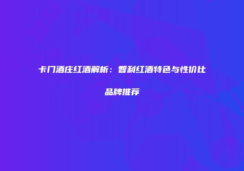 卡门酒庄红酒解析：智利红酒特色与性价比品牌推荐