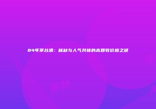 84年茅台酒：稀缺与人气共铸的高回收价格之谜