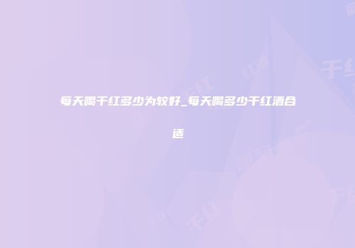 每天喝干红多少为较好_每天喝多少干红酒合适