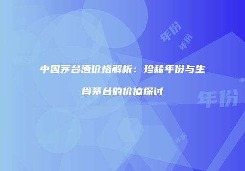中国茅台酒价格解析：珍稀年份与生肖茅台的价值探讨