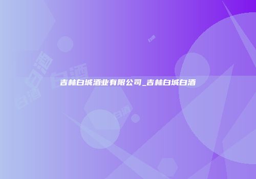 吉林白城酒业有限公司_吉林白城白酒