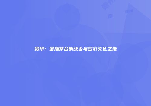 贵州：国酒茅台的故乡与多彩文化之地