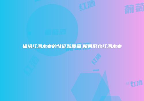 描绘红酒木塞的特征和质量,如何形容红酒木塞