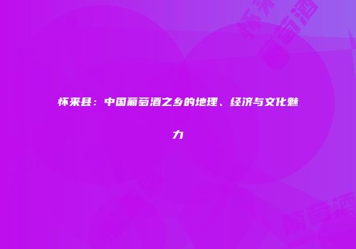 怀来县：中国葡萄酒之乡的地理、经济与文化魅力