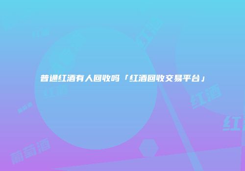 普通红酒有人回收吗「红酒回收交易平台」