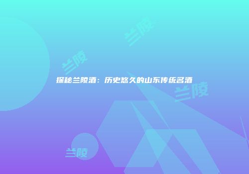探秘兰陵酒：历史悠久的山东传统名酒