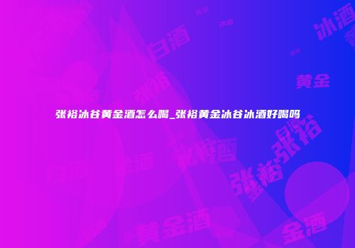张裕冰谷黄金酒怎么喝_张裕黄金冰谷冰酒好喝吗