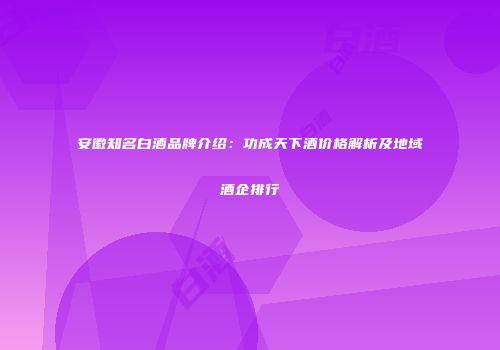 安徽知名白酒品牌介绍：功成天下酒价格解析及地域酒企排行