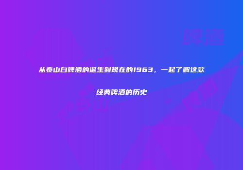 从泰山白啤酒的诞生到现在的1963，一起了解这款经典啤酒的历史