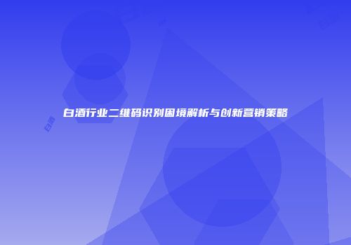 白酒行业二维码识别困境解析与创新营销策略
