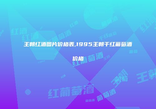 王朝红酒图片价格表,1995王朝干红葡萄酒价格