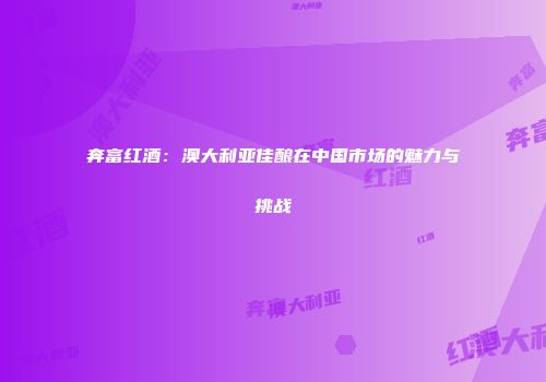 奔富红酒：澳大利亚佳酿在中国市场的魅力与挑战