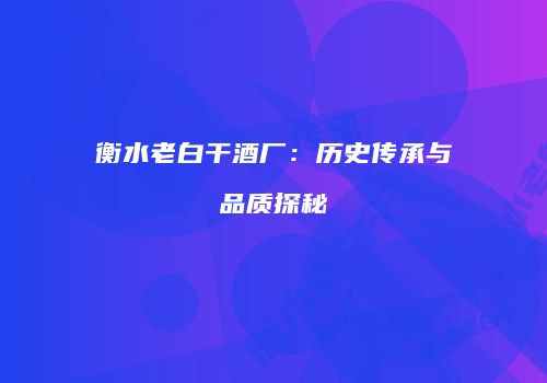 衡水老白干酒厂：历史传承与品质探秘