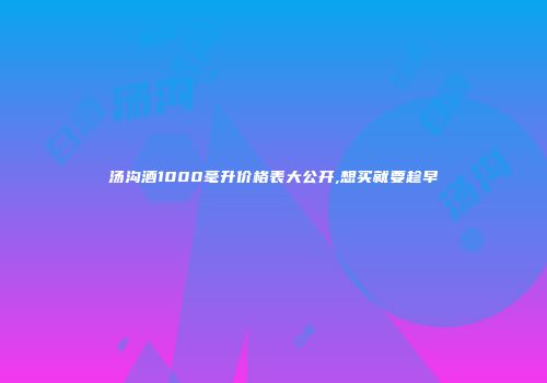 汤沟酒1000毫升价格表大公开,想买就要趁早