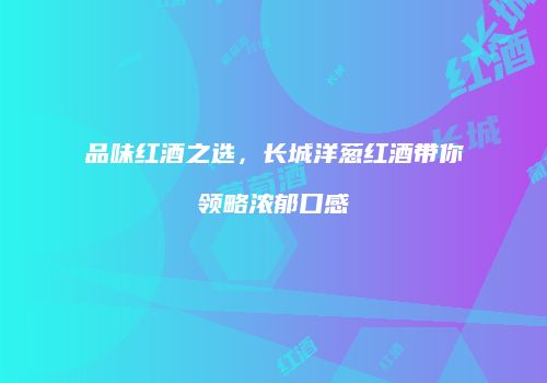 品味红酒之选，长城洋葱红酒带你领略浓郁口感