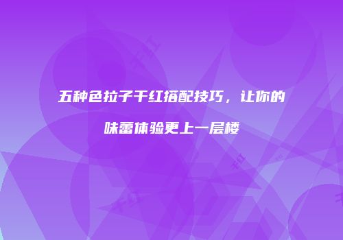 五种色拉子干红搭配技巧，让你的味蕾体验更上一层楼