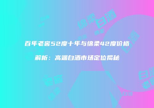 百年老窖52度十年与绵柔42度价格解析：高端白酒市场定位揭秘