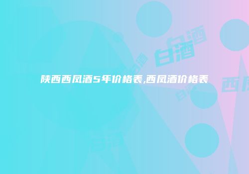 陕西西凤酒5年价格表,西凤酒价格表