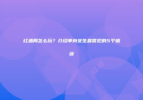 红酒局怎么玩？介绍单身女生最常犯的5个错误