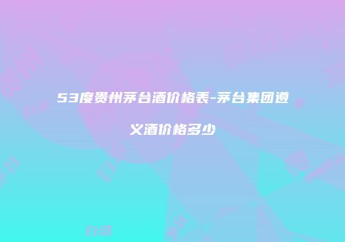 53度贵州茅台酒价格表-茅台集团遵义酒价格多少