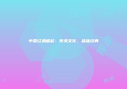 中国红酒崛起：传承文化，品味经典