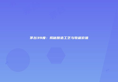 茅台39度：揭秘酿造工艺与收藏价值