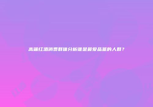 高端红酒消费群体分析谁是最爱品鉴的人群？