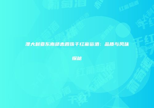 澳大利亚东南部赤霞珠干红葡萄酒：品质与风味探秘