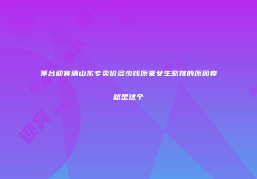 茅台迎宾酒山东专卖价多少钱原来女生愁嫁的原因竟然是这个