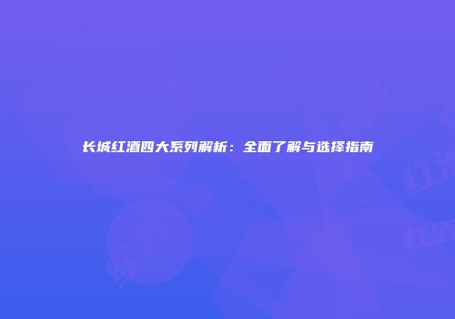 长城红酒四大系列解析：全面了解与选择指南