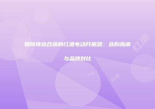 如何挑选合适的红酒电动开瓶器：选购指南与品牌对比