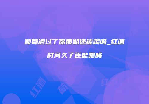 葡萄酒过了保质期还能喝吗_红酒时间久了还能喝吗
