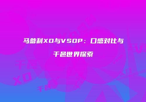 马爹利XO与VSOP：口感对比与干邑世界探索
