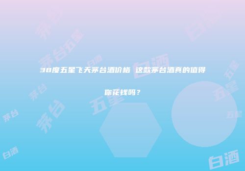 38度五星飞天茅台酒价格 这款茅台酒真的值得你花钱吗？
