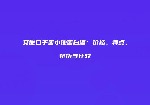 安徽口子窖小池窖白酒：价格、特点、辨伪与比较