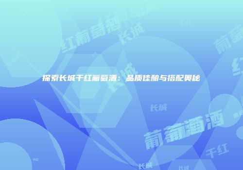 探索长城干红葡萄酒：品质佳酿与搭配奥秘