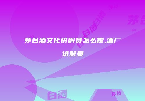 茅台酒文化讲解员怎么做,酒厂讲解员