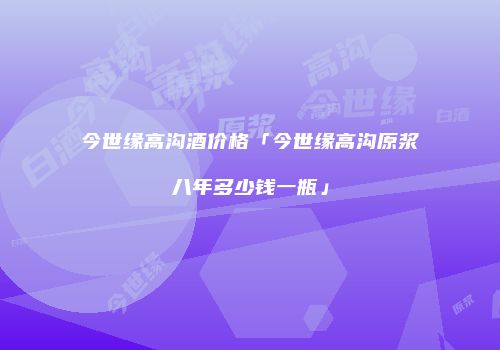 今世缘高沟酒价格「今世缘高沟原浆八年多少钱一瓶」